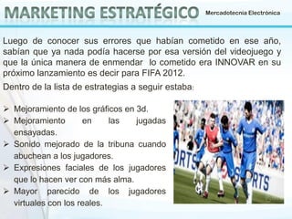 Mercadotecnia Electrónica

Luego de conocer sus errores que habían cometido en ese año,
sabían que ya nada podía hacerse por esa versión del videojuego y
que la única manera de enmendar lo cometido era INNOVAR en su
próximo lanzamiento es decir para FIFA 2012.
Dentro de la lista de estrategias a seguir estaba:
 Mejoramiento de los gráficos en 3d.
 Mejoramiento
en
las
jugadas
ensayadas.
 Sonido mejorado de la tribuna cuando
abuchean a los jugadores.
 Expresiones faciales de los jugadores
que lo hacen ver con más alma.
 Mayor parecido de los jugadores
virtuales con los reales.

 