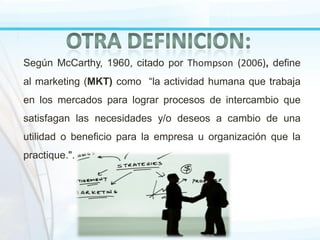 Según McCarthy, 1960, citado por Thompson (2006), define
al marketing (MKT) como “la actividad humana que trabaja

en los mercados para lograr procesos de intercambio que
satisfagan las necesidades y/o deseos a cambio de una

utilidad o beneficio para la empresa u organización que la
practique.".

 