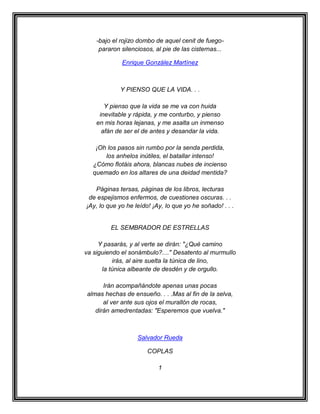 -bajo el rojizo dombo de aquel cenit de fuego-
     pararon silenciosos, al pie de las cisternas...

             Enrique González Martínez



             Y PIENSO QUE LA VIDA. . .

       Y pienso que la vida se me va con huida
     inevitable y rápida, y me conturbo, y pienso
    en mis horas lejanas, y me asalta un inmenso
      afán de ser el de antes y desandar la vida.

   ¡Oh los pasos sin rumbo por la senda perdida,
      los anhelos inútiles, el batallar intenso!
  ¿Cómo flotáis ahora, blancas nubes de incienso
  quemado en los altares de una deidad mentida?

   Páginas tersas, páginas de los libros, lecturas
 de espejismos enfermos, de cuestiones oscuras. . .
¡Ay, lo que yo he leído! ¡Ay, lo que yo he soñado! . . .


         EL SEMBRADOR DE ESTRELLAS

     Y pasarás, y al verte se dirán: "¿Qué camino
va siguiendo el sonámbulo?...." Desatento al murmullo
          irás, al aire suelta la túnica de lino,
      la túnica albeante de desdén y de orgullo.

      Irán acompañándote apenas unas pocas
almas hechas de ensueño. . . .Mas al fin de la selva,
      al ver ante sus ojos el murallón de rocas,
   dirán amedrentadas: "Esperemos que vuelva."



                   Salvador Rueda

                       COPLAS

                           1
 