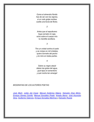 Como el almendro florido
                         has de ser con los rigores,
                          si un rudo golpe recibes
                         suelta una lluvia de flores.

                                      2

                         Antes que el sepulturero
                           haya cerrado mi caja,
                         echa sobre el cuerpo mío
                           tu mantilla sevillana.

                                      3

                        Tiro un cristal contra el suelo
                         y se rompe en mil cristales,
                          quiero borrarte del pecho
                          y te miro en todas partes.

                                      4

                           Sobre su negro ataúd
                         daban las gotas del agua,
                          ¡qué lejos el cementerio
                         y qué noche tan amarga!




BIOGRAFIAS DE LOS AUTORES POETAS



José Martí, Julián del Casal, Manuel Gutiérrez Nájera, Salvador Díaz Mirón,
Enrique Gómez Carrillo, Manuel González Prada, Amado Nervo, José Asunción
Silva, Guillermo Valencia, Enrique González Martínez y Salvador Rueda
 