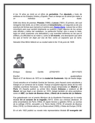 A los 14 años se inició en el oficio de periodista. Fue diputado y hubo de
exiliarse en los Estados Unidos y España. Pasó un tiempo en la cárcel por matar a
un                individuo             en               un                duelo.

Editó dos libros de poemas: Poesías (1896) y Lascas (1901). El primero, del cual
renegaría más tarde, es un libro cercano al romanticismo, y el segundo es de una
aventura de formas que marcaría el camino para Rubén Darío. Lascas fue un libro
minoritario pero que cambió totalmente su poética y logró algunos de los versos
más difíciles y bellos del castellano. La perfección formal, que a veces lo hiela,
logra en otras ocasiones una delicadeza y una suavidad extremas en las que el
artificio y la dificultad no se notan o, como en El muerto, una descripción que abre
los ojos al horror sin dejar por eso de fluir, como un espasmo que se narra.

Salvador Díaz Mirón falleció en su ciudad natal el día 12 de junio de 1928.




Enrique        Gómez         Carrillo       (27/02/1873        -       29/11/1927)

Escritor                                                          guatemalteco
Nació el 27 de febrero de 1873 en la ciudad de Guatemala. Hijo de madre belga.

Cursó estudios en el Instituto Central de Varones, pero fracasó como estudiante y
trabajó en un comercio de la ciudad. Tradujo al español algunas obras de los más
notables escritores franceses. Vivió durante largas temporadas en Madrid y en
París. En España publicó su primer libro titulado Esbozos y colaboró en El
liberal, del que llegó a ser director en 1916, trabajó también en otros periódicos
como el ABC, La razón de Buenos Aires y Diario de la marina de La Habana.

Fue galardonado con el premio Montyon de la Academia Francesa por la novela
titulada En el corazón de la tragedia (1917). Entre sus crónicas destacan, El
alma encantadora de París (1902), El Japón heroico y galante (1912), La sonrisa
de la esfinge (1913), Jerusalén y la Tierra Santa (1914), El encanto de Buenos
Aires (1914), La Grecia eterna y La Rusia actual (1920) y Vistas de Europa (1919).

En el año 1922 publicó su novela más representativa titulada El evangelio del
 