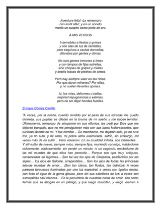 ¡Aventura feliz! -La rememoro
                        con inútil afán; y en un soneto
                      monto un suspiro como perla de oro.

                                 A MIS VERSOS

                           Insensibles a fiestas y grimas
                           y con alas de luz de centellas,
                         pero esquivos a cautas doncellas,
                           difundíos por gentes y climas.

                        No sois gemas inmunes a limas
                         y con lampos de fijas estrellas,
                        sino chispas de golpes y mellas
                      y ardéis lascas de piedras de simas.

                      Pero hay siempre valer en las rimas.
                       Por que duran refranes? Por ellas,
                         y no suelen llevarlas opimas.

                          Id, las mías, deformes o bellas:
                         inspirad repugnancias o estimas,
                         pero no sin dejar hondas huellas.

Enrique Gómez Carrillo

“A veces, por la noche, cuando rendido por el peso de sus miradas me quedo
dormido, sus pupilas se dilatan en la bruma de mi sueño y me hacen temblar.
Últimamente, temeroso de ahogarme en sus efluvios, les pedí por Dios que me
dejaran tranquilo, que no me persiguieran más con sus luces fosforescentes, que
tuvieran lástima de mí. Y fue horrible… Se marcharon, me dejaron solo, ya no tuve
frío, ya no sufrí, y mi alma, mi pobre alma enamorada, sufrió, sin embargo, mil
veces más de no sufrir… Pero volvieron. En su crueldad infinita, son clementes…
Y allí están de nuevo, siempre míos, siempre fijos, muriendo conmigo, matándome
dulcemente, piadosamente, sin perder un minuto, ni un segundo; matándome de
las mil muertes de que ellos han perecido… Porque son ojos muy antiguos,
conservados en lágrimas… Son tal vez los ojos de Cleopatra, palidecidos por los
siglos… los ojos de Salomé, arrepentidos… Son los ojos de todas las princesas
lejanas muertas de amor… ¡Son tan claros, tan fluidos, tan tiránicos! A veces
parecen turquesas iluminadas por una luz espectral; a veces son ópalos mates,
con todo el agua de la gema glauca, pero sin sus cabrilleos de luz; a veces son
esmeraldas casi blancas… En la penumbra de nuestras horas de amor, son como
llamas que se ahogan en un piélago, y que luego resucitan, y luego vuelven a
 
