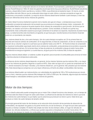 elevada producto de la compresión del aire en el interior del cilindro. Fue inventado y patentado por el ingeniero
aleman Rudolf Diesel en 1892. El motor de gasolina al principio tenía muy poca eficiencia. Rudolf Diesel estudió las
razones y desarrolló el motor que lleva su nombre (1892), cuya eficiencia es bastante mayor. En teoría, el ciclo
diésel difiere del ciclo Otto en que la combustión tiene lugar en este último a volumen constante en lugar de
producirse a una presión constante. La mayoría de los motores diesel tienen también cuatro tiempos, si bien las
fases son diferentes de las de los motores de gasolina.
Un motor diésel funciona mediante la ignición de la mezcla aire-gas sin chispa. La temperatura que inicia la
combustión procede de la elevación de la presión que se produce en el segundo tiempo motor, compresión. El
combustible diésel se inyecta en la parte superior de la cámara de compresión a gran presión, de forma que se
atomiza y se mezcla con el aire a alta temperatura y presión. Como resultado, la mezcla se quema muy
rápidamente. Esta combustión ocasiona que el gas contenido en la cámara se expanda, impulsando el pistón hacia
abajo. La biela transmite este movimiento al cigüeñal, al que hace girar, transformando el movimiento lineal del
pistón en un movimiento de rotación.
Hay motores diesel de dos y de cuatro tiempos. Uno de cuatro tiempos se explica así: En la primera fase se
absorbe aire hacia la cámara de combustión. En la segunda fase, la fase de compresión, el aire se comprime a una
fracción de su volumen original, lo cual hace que se caliente hasta unos 440 ºC . Al final de la fase de compresión
se inyecta el combustible vaporizado dentro de la cámara de combustión, produciéndose el encendido a causa de
la alta temperatura del aire. En la tercera fase, la fase de potencia, la combustión empuja el pistón hacia atrás,
trasmitiendo la energía al cigüeñal. La cuarta fase es, al igual que en los motores Otto, la fase de expulsión.
Algunos motores diésel utilizan un sistema auxiliar de ignición para encender el combustible para arrancar el motor
y mientras alcanza la temperatura adecuada.
La eficiencia de los motores diesel depende, en general, de los mismos factores que los motores Otto, y es mayor
que en los motores de gasolina, llegando a superar el 40%. Este valor se logra con un grado de compresión de 14
a 1, siendo necesaria una mayor robustez, y los motores diesel son, por lo general, más pesados que los motores
Otto. Esta desventaja se compensa con una mayor eficiencia y el hecho de utilizar combustibles más baratos.
Los motores diésel suelen ser motores lentos con velocidades de cigüeñal de 100 a 750 revoluciones por minuto
(rpm o r/min), mientras que los motores Otto trabajan de 2.500 a 5.000 rpm. No obstante, algunos tipos de motores
diesel trabajan a velocidades similares que los motores de gasolina.
Motor de dos tiempos:
Con un diseño adecuado puede conseguirse que un motor Otto o diesel funcione a dos tiempos, con un tiempo de
potencia cada dos fases en lugar de cada cuatro fases. La eficiencia de este tipo de motores es menor que la de
los motores de cuatro tiempos, lo que implica que la potencia que producen es menor que la mitad de la que
produce un motor de cuatro tiempos de tamaño similar.
El principio general del motor de dos tiempos es la reducción de la duración de los periodos de absorción de
combustible y de expulsión de gases a una parte mínima de uno de los tiempos, en lugar de que cada operación
requiera un tiempo completo. El diseño más simple de motor de dos tiempos utiliza, en lugar de válvulas de
cabezal, las válvulas deslizantes u orificios (que quedan expuestos al desplazarse el pistón hacia atrás). En los
motores de dos tiempos la mezcla de combustible y aire entra en el cilindro a través del orificio de aspiración
 