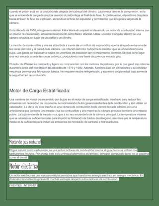 cuando el pistón está en la posición más alejada del cabezal del cilindro. La primera fase es la compresión, en la
que se enciende la carga de mezcla cuando el pistón llega al final de la fase. A continuación, el pistón se desplaza
hacia atrás en la fase de explosión, abriendo el orificio de expulsión y permitiendo que los gases salgan de la
cámara.
En la década de 1950, el ingeniero alemán Félix Wankel completó el desarrollo un motor de combustión interna con
un diseño revolucionario, actualmente conocido como Motor Wankel. Utiliza un rotor triangular dentro de una
cámara ovalada, en lugar de un pistón y un cilindro.
La mezcla de combustible y aire es absorbida a través de un orificio de aspiración y queda atrapada entre una de
las caras del rotor y la pared de la cámara. La rotación del rotor comprime la mezcla, que se enciende con una
bujía. Los gases se expulsan a través de un orificio de expulsión con el movimiento del rotor. El ciclo tiene lugar
una vez en cada una de las caras del rotor, produciendo tres fases de potencia en cada giro.
El motor de Wankel es compacto y ligero en comparación con los motores de pistones, por lo que ganó imp ortancia
durante la crisis del petróleo en las décadas de 1970 y 1980. Además, funciona casi sin vibraciones y su sencillez
mecánica permite una fabricación barata. No requiere mucha refrigeración, y su centro de gravedad bajo aumenta
la seguridad en la conducción.
Motor de Carga Estratificada:
Una variante del motor de encendido con bujías es el motor de carga estratificada, diseñado para reducir las
emisiones sin necesidad de un sistema de recirculación de los gases resultantes de la combustión y sin utilizar un
catalizador. La clave de este diseño es una cámara de combustión doble dentro de cada cilindro, con una
antecámara que contiene una mezcla rica de combustible y aire mientras la cámara principal contiene una mezcla
pobre. La bujía enciende la mezcla rica, que a su vez enciende la de la cámara principal. La temperatura máxima
que se alcanza es suficiente como para impedir la formación de óxidos de nitrógeno, mientras que la temperatura
media es la suficiente para limitar las emisiones de monóxido de carbono e hidrocarburos.
Motorde gas natural
El gas natural como carburante, se usa en los motores de combustión interna al igual como se utilizan los
carburantes líquidos. Por ahora, ésta es la principal alternativa al petróleo, principal compuesto tanto de la gasolina
como el diesel.
Motor eléctrico
Un motor eléctrico es una máquina eléctrica rotativa que transforma energía eléctrica en energía mecánica. En
diversas circunstancias presenta muchas ventajas respecto a los motores de combustión:
FUENTES: INTERNET.
 
