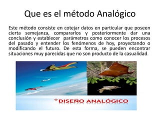 Que es el método Analógico
Este método consiste en cotejar datos en particular que poseen
cierta semejanza, compararlos y posteriormente dar una
conclusión y establecer parámetros como conocer los procesos
del pasado y entender los fenómenos de hoy, proyectando o
modificando el futuro. De esta forma, se pueden encontrar
situaciones muy parecidas que no son producto de la casualidad.
 