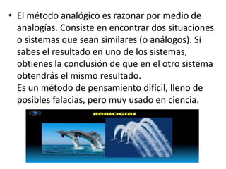 • El método analógico es razonar por medio de
analogías. Consiste en encontrar dos situaciones
o sistemas que sean similares (o análogos). Si
sabes el resultado en uno de los sistemas,
obtienes la conclusión de que en el otro sistema
obtendrás el mismo resultado.
Es un método de pensamiento difícil, lleno de
posibles falacias, pero muy usado en ciencia.
 