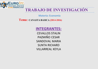 TRABAJO DE INVESTIGACIÓN
Materia: Economía
Tema: CANASTA BASICA (2014-2016)
INTEGRANTES:
CEVALLOS STALIN
PAZMIÑO CESAR
SANDOVAL MARIA
SUNTA RICHARD
VILLARREAL KEYLA
 