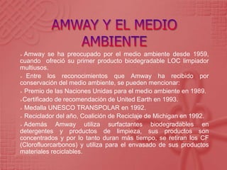  Amway se ha preocupado por el medio ambiente desde 1959,
cuando ofreció su primer producto biodegradable LOC limpiador
multiusos.
 Entre los reconocimientos que Amway ha recibido por
conservación del medio ambiente, se pueden mencionar:
 Premio de las Naciones Unidas para el medio ambiente en 1989.
Certificado de recomendación de United Earth en 1993.
 Medalla UNESCO TRANSPOLAR en 1992.
 Reciclador del año, Coalición de Reciclaje de Michigan en 1992.
 Además Amway utiliza surfactantes biodegradables en
detergentes y productos de limpieza, sus productos son
concentrados y por lo tanto duran más tiempo, se retiran los CF
(Clorofluorcarbonos) y utiliza para el envasado de sus productos
materiales reciclables.
 