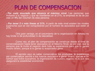  Por cada asociado que alcance al máximo nivel. Las personas que
invitaste a tu negocio y que se mantienen en el 21%, la empresa te da de por
vida un 4% del volumen de esta persona.
 Por tener 2 o más líneas al 21%. A partir de este nivel existen los niveles
superiores que se van conquistando por el número de asociados que estén al
21%.
Otra gran ventaja, en el crecimiento de tu organización en Amway no
hay límite ni de profundidad ni de lateralidad.
Como vez, el plan de compensación se construye desde el nivel de
comercialización hasta tener asociados en el Máximo Nivel, es por eso, que la
persona que te invita al negocio dará toda su experiencia para que tu ganes
mucho dinero, porque si tu ganas tu auspiciador gana.
El secreto aquí es saber comercializar los productos, la experiencia
por comercializar servirá a los nuevos asociados a ganar dinero, que es el fin
común que todos buscamos, la organización de nuestro negocio es lo que nos
asegurará la estabilidad económica
 