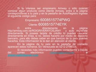 Si te interesa ser empresario Amway o sólo quieres
comprar algún producto como cliente Amway, entra a la página
correspondiente a tu país y en la pestaña de AutoRegistro ingresa
el siguiente código para:
Empresario: 6008515774PWG
Cliente: 6008515774EYK
O entra directamente en la página
http//amway.com.ve/ROIGRIVERAYOSJANY y auto regístrate
directamente. Si posees tarjeta de crédito lo puedes cancelar
directamente en línea, si no, debes hacerlo por medio de deposito
bancario, para ello debes saber en que bancos de tu país puedes
hacerlos. Esta información te la dan en atención al cliente.
En la página de tu país en la pestaña de contacto
aparecen estos números. En Venezuela es 0212-2799328.
Si necesitas más información puedes contactarme a través
del correo electrónico: yosjaroig@yahoo.es o
yosjaroig82@gmail.com
 