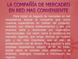 Para iniciar un negocio de mercadeo en red
necesitamos buscar la compañía que reúna
nuestras expectativas en calidad del producto,
variedad, que ofrezca entrenamientos y sea una
empresa seria y reconocida por organismos
internacionales, con visión sobre la tendencia del
mercado regional, que tenga oficinas en nuestro
país y los más importante que el plan de
compensación nos dé dinero. Para ingresar a esta
empresa necesitamos adquirir el kit de inicio,
donde viene el contrato para afiliarnos a la
empresa, catálogos, muestras e información del
negocio.
 