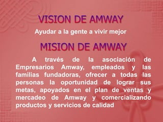 Ayudar a la gente a vivir mejor
A través de la asociación de
Empresarios Amway, empleados y las
familias fundadoras, ofrecer a todas las
personas la oportunidad de lograr sus
metas, apoyados en el plan de ventas y
mercadeo de Amway y comercializando
productos y servicios de calidad
 