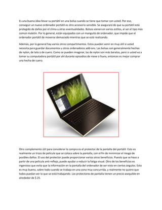 Es una buena idea llevar su portátil en una bolsa cuando se tiene que tomar con usted. Por eso,
conseguir un nuevo ordenador portátil es otro accesorio sensible. Se asegurará de que su portátil está
protegido de daños por el clima u otras eventualidades. Bolsos vienen en varios estilos, al ser el tipo más
común maletín. Por lo general, están equipados con un manguito de ordenador, que impide que el
ordenador portátil de moverse demasiado mientras que se está realizando.
Además, por lo general hay varios otros compartimentos. Estos pueden venir en muy útil si usted
necesita para guardar documentos u otros ordenadores add-ons. Las bolsas son generalmente hechas
de nylon, de tela o de cuero. Como se pueden imaginar, las de nylon son más baratos, pero si usted va a
tomar su computadora portátil por ahí durante episodios de nieve o lluvia, entonces es mejor comprar
una hecha de cuero.
Otro complemento útil para considerar la compra es el protector de la pantalla del portátil. Esto es
realmente un trozo de película que se coloca sobre la pantalla, con el fin de minimizar el riesgo de
posibles daños. El uso del protector puede proporcionar varios otros beneficios. Puesto que se hace a
partir de una película anti-reflejo, puede ayudar a reducir la fatiga visual. Otro de los beneficios es
ingenioso que evita que la información en la pantalla del ordenador de ser visto en ciertos ángulos. Esto
es muy bueno, sobre todo cuando se trabaja en una zona muy concurrida, y realmente no quiero que
todos puedan ver lo que se está trabajando. Los protectores de pantalla tienen un precio asequible en
alrededor de $ 25.
 