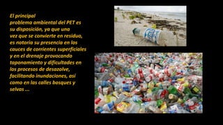 El principal
problema ambiental del PET es
su disposición, ya que una
vez que se convierte en residuo,
es notoria su presencia en los
cauces de corrientes superficiales
y en el drenaje provocando
taponamiento y dificultades en
los procesos de desazolve,
facilitando inundaciones, así
como en las calles bosques y
selvas ...
 