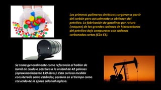 Los primeros polímeros sintéticos surgieron a partir
del carbón pero actualmente se obtienen del
petróleo. La fabricación de gasolinas por rotura
(craqueo) de las grandes cadenas de hidrocarburos
del petróleo deja compuestos con cadenas
carbonadas cortas (C2a C4).
Se toma generalmente como referencia al hablar de
barril de crudo o petróleo a la unidad de 42 galones
(aproximadamente 159 litros). Esta curiosa medida
considerada como estándar, perdura en el tiempo como
recuerdo de la época colonial inglesa.
 