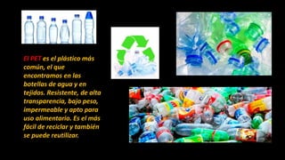 El PET es el plástico más
común, el que
encontramos en las
botellas de agua y en
tejidos. Resistente, de alta
transparencia, bajo peso,
impermeable y apto para
uso alimentario. Es el más
fácil de reciclar y también
se puede reutilizar.
 