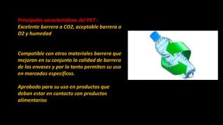 Principales características del PET :
Excelente barrera a CO2, aceptable barrera a
O2 y humedad
Compatible con otros materiales barrera que
mejoran en su conjunto la calidad de barrera
de los envases y por lo tanto permiten su uso
en marcados específicos.
Aprobado para su uso en productos que
deban estar en contacto con productos
alimentarios
 