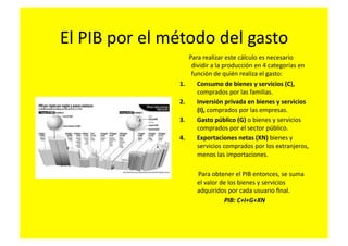 El	
  PIB	
  por	
  el	
  método	
  del	
  gasto	
  
                          	
  	
  	
  	
  	
  	
  Para	
  realizar	
  este	
  cálculo	
  es	
  necesario	
  
                                                   dividir	
  a	
  la	
  producción	
  en	
  4	
  categorías	
  en	
  
                                                   función	
  de	
  quién	
  realiza	
  el	
  gasto:	
  
                          1.  Consumo	
  de	
  bienes	
  y	
  servicios	
  (C),	
  
                                                     comprados	
  por	
  las	
  familias.	
  
                          2.  Inversión	
  privada	
  en	
  bienes	
  y	
  servicios	
  
                                                     (I),	
  comprados	
  por	
  las	
  empresas.	
  
                          3.  Gasto	
  público	
  (G)	
  o	
  bienes	
  y	
  servicios	
  
                                                     comprados	
  por	
  el	
  sector	
  público.	
  
                          4.  Exportaciones	
  netas	
  (XN)	
  bienes	
  y	
  
                                                     servicios	
  comprados	
  por	
  los	
  extranjeros,	
  
                                                     menos	
  las	
  importaciones.	
  

                          	
  	
  	
  	
  	
  	
  	
  	
  	
  	
  	
  	
  Para	
  obtener	
  el	
  PIB	
  entonces,	
  se	
  suma	
  
                                                                       el	
  valor	
  de	
  los	
  bienes	
  y	
  servicios	
  
                                                                       adquiridos	
  por	
  cada	
  usuario	
  ﬁnal.	
  	
  
                                                                                       PIB:	
  C+I+G+XN	
  
 