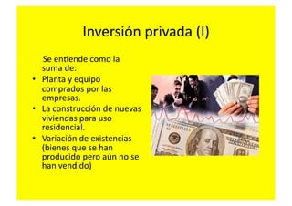 Inversión	
  privada	
  (I)	
  
	
  	
  	
  	
  	
  Se	
  enFende	
  como	
  la	
  
                  suma	
  de:	
  
•  Planta	
  y	
  equipo	
  
                  comprados	
  por	
  las	
  
                  empresas.	
  
•  La	
  construcción	
  de	
  nuevas	
  
                  viviendas	
  para	
  uso	
  
                  residencial.	
  
•  Variación	
  de	
  existencias	
  
                  (bienes	
  que	
  se	
  han	
  
                  producido	
  pero	
  aún	
  no	
  se	
  
                  han	
  vendido)	
  
 
