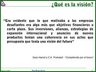Estudio Barragán y AsociadosMarzo-2004 8
¿Qué es la visión?
“Era evidente que lo que motivaba a las empresas
desafiantes era algo más que objetivos financieros a
corto plazo. Sus inversiones, alianzas, estrategias de
expansión internacional y anuncios de nuevos
productos tenían una coherencia en sus actos que
presuponía que tenía una visión del futuro”
Gary Hamel y C.K. Prahalad - “Compitiendo por el futuro”
 