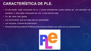CARACTERÍSTICA DE PLE.
• Un ple puede estar compuesto de un o varios subsistemas: puede tratarse de una aplicación de
escritorio o bien estar compuesto por uno o mas servicio web.
• Un ple tiene tres partes.
• Las herramienta que uno elige para su aprendizaje.
• Los recursos o fuente de informacion.
• Personal learning network PLN(red personal aprendizaje) que cada uno va construyendo.
 