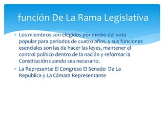  Los miembros son elegidos por medio del voto
popular para periodos de cuatro años, y sus funciones
esenciales son las de hacer las leyes, mantener el
control político dentro de la nación y reformar la
Constitución cuando sea necesario.
 La Representa: El Congreso El Senado De La
Republica y La Cámara Representante
función De La Rama Legislativa
 