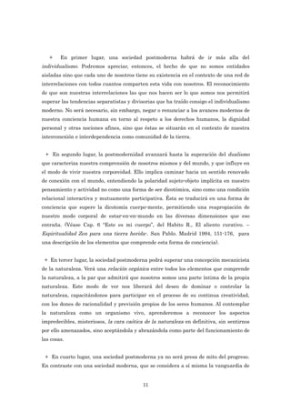 +    En primer lugar, una sociedad postmoderna habrá de ir más alla del
individualismo. Podremos apreciar, entonces, el hecho de que no somos entidades
aisladas sino que cada uno de nosotros tiene su existencia en el contexto de una red de
interrelaciones con todos cuantos comparten esta vida con nosotros. El reconocimiento
de que son nuestras interrelaciones las que nos hacen ser lo que somos nos permitirá
superar las tendencias separatistas y divisorias que ha traído consigo el individualismo
moderno. No será necesario, sin embargo, negar o renunciar a los avances modernos de
nuestra conciencia humana en torno al respeto a los derechos humanos, la dignidad
personal y otras nociones afines, sino que éstas se situarán en el contexto de nuestra
interconexión e interdependencia como comunidad de la tierra.


 + En segundo lugar, la postmodernidad avanzará hasta la superación del dualismo
que caracteriza nuestra comprensión de nosotros mismos y del mundo, y que influye en
el modo de vivir nuestra corporeidad. Ello implica caminar hacia un sentido renovado
de conexión con el mundo, entendiendo la polaridad sujeto-objeto implícita en nuestro
pensamiento y actividad no como una forma de ser dicotómica, sino como una condición
relacional interactiva y mutuamente participativa. Ésta se traducirá en una forma de
conciencia que supere la dicotomía cuerpo-mente, permitiendo una reapropiación de
nuestro modo corporal de estar-en-en-mundo en las diversas dimensiones que eso
entraña. (Véase Cap. 6 “Este es mi cuerpo”, del Habito R., El aliento curativo. –
Espiritualidad Zen para una tierra herida-. San Pablo. Madrid 1994, 151-176, para
una descripción de los elementos que comprende esta forma de conciencia).


 + En tercer lugar, la sociedad postmoderna podrá superar una concepción mecanicista
de la naturaleza. Verá una relación orgánica entre todos los elementos que comprende
la naturaleza, a la par que admitirá que nosotros somos una parte íntima de la propia
naturaleza. Este modo de ver nos liberará del deseo de dominar o controlar la
naturaleza, capacitándonos para participar en el proceso de su continua creatividad,
con los dones de racionalidad y previsión propios de los seres humanos. Al contemplar
la naturaleza como un organismo vivo, aprenderemos a reconocer los aspectos
impredecibles, misteriosos, la cara caótica de la naturaleza en definitiva, sin sentirnos
por ello amenazados, sino aceptándola y abrazándola como parte del funcionamiento de
las cosas.


 + En cuarto lugar, una sociedad postmoderna ya no será presa de mito del progreso.
En contraste con una sociedad moderna, que se considera a sí misma la vanguardia de


                                           11
 