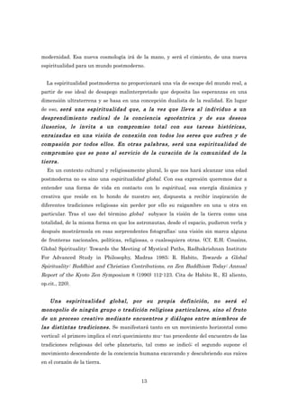 modernidad. Esa nueva cosmología irá de la mano, y será el cimiento, de una nueva
espiritualidad para un mundo postmoderno.


  La espiritualidad postmoderna no proporcionará una vía de escape del mundo real, a
partir de ese ideal de desapego malinterpretado que deposita las esperanzas en una
dimensión ultraterrena y se basa en una concepción dualista de la realidad. En lugar
de eso, será una espiritualidad que, a la vez que lleva al individuo a un
desprendimiento radical de la conciencia egocéntrica y de sus deseos
ilusorios, le invita a un compromiso total con sus tareas históricas,
enraizadas en una visión de conexión con todos los seres que sufren y de
compasión por todos ellos. En otras palabras, será una espiritualidad de
compromiso que se pone al servicio de la curación de la comunidad de la
tierra.
  En un contexto cultural y religiosamente plural, lo que nos hará alcanzar una edad
postmoderna no es sino una espiritualidad global. Con esa expresión queremos dar a
entender una forma de vida en contacto con lo espiritual, esa energía dinámica y
creativa que reside en lo hondo de nuestro ser, dispuesta a recibir inspiración de
diferentes tradiciones religiosas sin perder por ello su raigambre en una u otra en
particular. Tras el uso del término global subyace la visión de la tierra como una
totalidad, de la misma forma en que los astronautas, desde el espacio, pudieron verla y
después mostrárnosla en esas sorprendentes fotografías: una visión sin marca alguna
de fronteras nacionales, políticas, religiosas, o cualesquiera otras. (Cf. E.H. Cousins,
Global Spirituality: Towards the Meeting of Mystical Paths, Radhakrishnan Institute
For Advanced Study in Philosophy, Madras 1985; R. Habito, Towards a Global
Spirituality: Buddhist and Christian Contributions, en Zen Buddhism Today: Annual
Report of the Kyoto Zen Symposium 8 (1990) 112-123. Cita de Habito R., El aliento,
op.cit., 220).


    Una espiritualidad global, por su propia definición, no será el
monopolio de ningún grupo o tradición religiosa particulares, sino el fruto
de un proceso creativo mediante encuentros y diálogos entre miembros de
las distintas tradiciones. Se manifestará tanto en un movimiento horizontal como
vertical: el primero implica el enri quecimiento mu- tuo procedente del encuentro de las
tradiciones religiosas del orbe planetario, tal como se indicó; el segundo supone el
movimiento descendente de la conciencia humana excavando y descubriendo sus raíces
en el corazón de la tierra.


                                          13
 