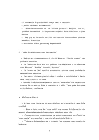 + Constatación de que el soñado “campo total” es imposible.
   + ¡Muera Prometeo! ¡Viva Diónisos!
   +     Desenmarascamiento de las “divinas palabras”: Progreso, Justicia,
   Igualdad, Fraternidad... El “proyecto emancipador” de la Modernidad es pura
   retórica.
   +    Hay que ser incrédulo ante los “metarrelatos” (cosmovisiones globales
   portadoras de sentido).
   + Sólo existen relatos, pequeños y fragmentarios.




3) Crítica del cristianismo como “metarrelato”


   + Hay que ser consecuentes con el grito de Nietzche, “!Dios ha muerto!”: hay
 que borrar su sombra.
   + La “sombra de Dios” son esas palabras tan mayúsculas y tan absolutas
 como “Libertad”, “Hombre”, “Justicia”, “Igualdad”...
   + La ”muerte de Dios” significa, simplemente, que nos hemos quedado sin
 valores últimos, absolutos.
   + Esto es un “nihilismo positivo”: abre al hombre la posibilidad de ir dando
 valor, creativamente, a las cosas.
   + Además, el cristianismo se presenta como un “metarrelato” (un proyecto que
 pretende dar un sentido único y totalizante a la vida). Tiene, pues, funciones
 manipuladoras y totalitarias.




4.- El fin de la Historia


    + Vivimos en un tiempo sin horizonte histórico, sin orientación ni visión de la
totalidad.
       + Esto se debe a que los “mass-media” nos saturan de información, sin
permitir a la noticia durar ni al destinatario reflexionar sobre ella.
    + Con este continuo presentismo de los acontecimientos que nos ofrecen los
“mass-media”, hemos perdido el marco de referencia de la Historia.
    + Vivimos en la inmediatez, en el presente. Nos movemos en un espacio sin
horizonte.


                                       3
 