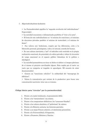 7.   Hiperindividualismo hedonista


        + La Postmodernidad significa la “segunda revolución del individualismo”
        (Lipovetzky).
        + La sociedad consumista e informatizada posibilita el “vivir a la carta”.
        + El lema de este individualismo es: “el mínimo de coacciones y el máximo
        de elecciones privadas posibles; el mínimo de austeridad y el máximo de
        deseo”.
        +    Sus valores son: hedonismo, respeto por las diferencias, culto a la
        liberación personal, psicologismo, culto a lo natural, sentido del humor.
        + Es una cultura narcisista y “psi”: el individuo está centrado en la propia
        realización emocional, da prioridad a la esfera privada y reduce la inversión
        de carga emocional en el espacio público (abandono de lo político e
        ideológico).
        + La sociedad postmoderna no tiene ni ídolos ni tabúes; ni imagen gloriosas
        de sí misma ni proyecto movilizador alguno. Esta regida por el vacío; un
        vacío que no comporta ni tragedia ni apocalipsis. (El encanto de estar
        desencantados).
        +    Genera un “narcicismo colectivo”: la solidaridad del “microgrupo de
        idénticos”.
        +    Valora lo comunicativo por encima de lo productivo; pero busca una
        comunicación narcicista: oírse uno a sí mismo.




Código básico para “circular” por la postmodernidad


        1.   Frente a la razón totalizante, el pensamiento débil.
        2.   Frente a los “metarrelatos”, los relatos.
        3.   Frente a los compromisos definitivos, los “consensos blandos”.
        4.   Frente a los valores absolutos, el “politeísmo” de valores.
        5.   Frente a la Historia unitaria, las historias parciales.
        6.   Frente a un mejor Futuro colectivo, el esteticismo presentista.
        7.   Frente a la Universalidad, el fragmento.
        8.   Frente a Prometeo, Diónisos y Narciso.


                                          5
 