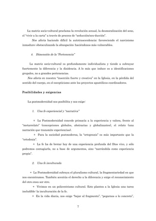 La matriz socio-cultural proclama la revolución sexual, la desmoralización del sexo,
el “vivir a la carta” a través de proceos de “seducción/sex-ducción”.
       Nos afecta haciendo difícil la autotrascendencia; favoreciendo el narcisismo
inmaduro; obstaculizando la abnegación; haciéndonos más vulnerables.


       4. Dimensión de la “Pertenencia”


      La matriz socio-cultural es profundamente individualista y tiende a subrayar
fuertemente la diferencia y la disidencia. A lo más que induce es a identificaciones
grupales, no a grandes pertenencias.
    Nos afecta en nuestra “inserción fuerte y creativa” en la Iglesia, en la pérdida del
sentido del cuerpo, en el escepticismo ante los proyectos apostólicos coordinadores.


Posibilidades y exigencias


    La postmodernidad nos posibilita y nos exige:


        1. Una fe experiencial y “narrativa”


           + La Postmodernidad concede primacía a la experiencia y valora, frente al
“metarrelato” (concepciones globales, abstractas y globalizantes), el relato (una
narración que transmite experiencias).
           + Para la sociedad postmoderna, la “ortopraxis” es más importante que la
“ortodoxia”.
           + La fe ha de brotar hoy de una experiencia profunda del Dios vivo, y sólo
podremos contagiarla, no a base de argumentos, sino “narrándola como experiencia
propia”.


        2. Una fe inculturada


      + La Postmodernidad subraya el pluralismo cultural, la fragmentariedad en que
nos encontramos. También acentúa el derecho a la diferencia y exige el reconocimiento
del otro ensu ser otro.
           + Vivimos en un policentrismo cultural. Esto plantea a la Iglesia una tarea
ineludible: la inculturación de la fe.
        + En la vida diaria, nos exige “bajar al fragmento”, “pegarnos a lo concreto”,


                                             7
 