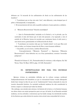 debemos ser “el recuerdo de los sufrimientos de Jesús en los sufrimientos de los
hombres”.
      + Y proclamar que no hay otro más “otro”, más diferente y más desigual que el
pobre, el desamparado, el marginado...
    + El reconocimiento del otro sólo es posible mediante el amor gratuito y solidario.


     2. “Memoria Resurrectionis” (función escatológica)


        + Ante la Postmodernidad, instalada en la finitud y en lo privado, que ha
     sustituido el mito del futuro por el mito del presente y ha taponado y roto el
     sentido de la Historia, hemos de recordar que caminanos hacia el cielo nuevo y
     una tierra nueva, garantizados en la Resurrección de Jesús.
       + Y proclamar con nuestra vida que esa “ciudad celeste”, en la que Dios será
     todo en todos, es al mismo tiempo don de Dios y tarea humana solidaria.
       + Es posible, ya en la tierra, sembrar Resurrección.
            Com-padecimiento      (“Memoria    Passionis”)    y   Esperanza   (“Memoria
     Resurrectionis”): éstos deberían ser, en el hoy postmoderno, nuestros “recuerdos
     peligrosos”.


     (Tomado de Colomer J., S.J., Postmodernidad, fe cristiana y vida religiosa. En: Sal
     Terrae, Tomo 79, Mayo 1991/5, págs. 413-420, Santander.)




               III.   ESPIRITUALIDAD            ZEN     PARA       UNA     SOCIEDAD
                      POSTMODERNA


   Quienes vivimos en sociedades influidas por la cultura europea occidental
(independientemente del hemisferio en que se encuentren) hemos venido albergando
desde hace tiempo la idea de que con la “modernización” hemos alcanzado la cima de
nuestro desarrollo histórico. La sociedad occidental moderna ha sido considerada la
norma a seguir y a alcanzar por todas las demás.
Sin embargo, una mirada más extensa a la historia de la tierra y a la historia humana
nos ofrece ahora una mejor perspectiva para ver que, de hecho, la así llamada sociedad
moderna, con las actitudes y estructuras que ha traído consigo, ha introducido muchos
de los factores que están detrás de nuestra crisis actual como comunidad de la tierra.




                                           9
 