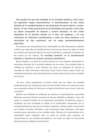 Son muchos los que han señalado en la sociedad moderna, entre otros,
los siguientes rasgos característicos: 1) individualismo, 2) una visión
dualista de la realidad basada en las dicotomías de sujeto-objeto y cuerpo-
mente, 3) una visión mecanicista de la naturaleza que percibe a esta como
un objeto susceptible de dominio y control humanos, 4) una visión
idealizada de la historia basada en el mito del progreso, y 5) una
estructura de relaciones interhumanas y entre los seres humanos y la
naturaleza       de   tipo   patriarcal,     con    un   sesgo     predominantemente
masculino.
  Al examinar esas características de la modernidad con más detenimiento, podemos
verificar que todas ellas son manifestaciones concretas que tienen por origen un modo
de conciencia que opera por igual en los niveles individual y corporativo de nuestro ser.
Por decirlo de otra manera, “la sociedad moderna” es la manifestación
histórica y colectiva de nuestra conciencia egocéntrica.
  Hemos llegado a un punto de nuestra historia en el que podemos desentrañar la
naturaleza aberrante de la sociedad moderna, con sus mitos y las actitudes hacia la
realidad que subyacen a estos. Estamos, por tanto, en condiciones de apreciar la
necesidad de forjar direcciones alternativas hacia nuestro futuro común, hacia una
sociedad postmoderna, como prerrequisito para nuestra supervivencia como comunidad
de la tierrra.


   Así pues, ¿cómo concebiremos un futuro común que sea viable, una sociedad
postmoderna que nos movilice para curar la tierra herida y llevar una existencia común
que nos permita celebrar la vida juntos en lugar de destruirnos unos a otros y cada cual
a sí mismo?
   Quienes han abordado los problemas que plantea la modernidad han presentado
diferentes escenarios desde las perspectivas literaria, filosófica, sociológica y otras. Sin
entrar en excesivos detalles de los argumentos procedentes de diferentes grupos y
disciplinas que han contribuido al debate de la modernidad, mantenemos que la
sociedad postmoderna, lejos de ser un hecho establecido, continúa siendo un mero ideal
en la mente de muchos individuos y que necesitamos tomar decisiones y dar pasos
concretos para convertirla en una realidad viable. Tomemos las características de la
modernidad arriba señaladas como un punto de partida para examinar las
características de una sociedad postmoderna, y así trazar un mapa con trayectorias
alternativas para configurar nuestro futuro.




                                            10
 