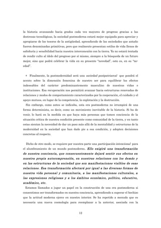 la historia avanzando hacia grados cada vez mayores de progreso gracias a las
destrezas tecnológicas, la sociedad postmoderna estará mejor equipada para apreciar y
apropiarse de los tesoros de la antigüedad, aprendiendo de las sociedades que antaño
fueron denominadas primitivas, pero que realmente presentan estilos de vida llenos de
sabiduría y sensibilidad hacia nuestra interconexión con la tierra. Ya no estará tentada
de rendir culto al ídolo del progreso por sí mismo, siempre a la búsqueda de un futuro
mejor, sino que podrá celebrar la vida en su presente “novedad”, esto es, en su “no-
edad”.


 + Finalmente, la postmodernidad será una sociedad postpatriarcal que pondrá el
acento sobre la dimensión femenina de nuestro ser para equilibrar los efectos
indeseables del carácter predominantemente masculino de nuestras vidas e
instituciones. Esa recuperación nos permitirá avanzar hacia estructuras renovadas de
relaciones y modos de comportamiento caracterizados por la cooperación, el cuidado y el
apoyo mutuos, en lugar de la competencia, la explotación y la destrucción.
  Sin embargo, como antes se indicaba, esta era postmoderna no irrumpirá de una
forma determinista, es decir, como un movimiento inevitable de la historia. Si ha de
venir, lo hará en la medida en que haya más personas que tomen conciencia de la
situación crítica de nuestra condición presente como comunidad de la tierra, y en tanto
estas sientan la necesidad de dar un paso más allá de la mentalidad y estructuras de la
modernidad en la sociedad que han dado pie a esa condición, y adopten decisiones
concretas al respecto.


  Dicho de otro modo, se requiere por nuestra parte una participación intencional para
el alumbramiento de un mundo postmoderno. Ello exigirá una transformación
de nuestra conciencia, que consecuentemente dejará sentir sus efectos en
nuestra propia autocomprensión, en nuestras relaciones con los demás y
en las estructuras de la sociedad que son manifestaciones visibles de esas
relaciones. Esa transformación afectará por igual a las diversas formas de
nuestra vida personal y comunitaria, a las manifestaciones culturales, a
las expresiones religiosas y a los ámbitos económico, político, educativo,
académico, etc.
 Estamos llamados a jugar un papel en la construcción de una era postmoderna si
consentimos ser transformados en nuestra conciencia, aprendiendo a superar el hechizo
que la actitud moderna ejerce en nuestro interior. Se ha repetido a menudo que es
necesaria una nueva cosmología para reemplazar a la anterior, asociada con la


                                          12
 