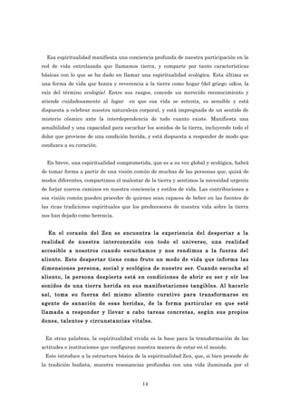 Esa espiritualidad manifiesta una conciencia profunda de nuestra participación en la
red de vida entrelazada que llamamos tierra, y comparte por tanto características
básicas con lo que se ha dado en llamar una espiritualidad ecológica. Esta última es
una forma de vida que honra y reverencia a la tierra como hogar (del griego oikos, la
raíz del término ecología). Entre sus rasgos, concede un merecido reconocimiento y
atiende cuidadosamente al lugar     en que esa vida se sutenta, es sensible y está
dispuesta a celebrar nuestra naturaleza corporal, y está impregnada de un sentido de
misterio cósmico ante la interdependencia de todo cuanto existe. Manifiesta una
sensibilidad y una capacidad para escuchar los sonidos de la tierra, incluyendo todo el
dolor que proviene de una condición herida, y está dispuesta a responder de modo que
conduzca a su curación.


  En breve, una espiritualidad comprometida, que es a su vez global y ecológica, habrá
de tomar forma a partir de una visión común de muchas de las personas que, quizá de
modos diferentes, compartimos el malestar de la tierra y sentimos la necesidad urgente
de forjar nuevos caminos en nuestra conciencia y estilos de vida. Las contribuciones a
esa visión común pueden proceder de quienes sean capaces de beber en las fuentes de
las ricas tradiciones espirituales que los predecesores de nuestra vida sobre la tierra
nos han dejado como herencia.


  En el corazón del Zen se encuentra la experiencia del despertar a la
realidad de nuestra interconexión con todo el universo, una realidad
accesible a nosotros cuando escuchamos y nos rendimos a la fuerza del
aliento. Este despertar tiene como fruto un modo de vida que informa las
dimensiones persona, social y ecológica de nuestro ser. Cuando escucha al
aliento, la persona despierta está en condiciones de abrir su ser y oír los
sonidos de una tierra herida en sus manifestaciones tangibles. Al hacerlo
así, toma su fuerza del mismo aliento curativo para transformarse en
agente de sanación de esas heridas, de la forma particular en que esté
llamada a responder y llevar a cabo tareas concretas, según sus propios
dones, talentos y circunstancias vitales.


 En otras palabras, la espiritualidad vivida es la base para la transformación de las
actitudes e instituciones que configuran nuestra manera de estar en el mundo.
 Esto introduce a la estructura básica de la espiritualidad Zen, que, si bien procede de
la tradición budista, muestra resonancias profundas con una vida iluminada por el


                                          14
 