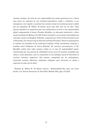 mensaje cristiano. Se trata de una espiritualidad que puede aportarnos luz y fuerza
para poner los cimientos de una sociedad postmoderna viable y verdadera, si nos
entregamos a ese empeño y asumimos las enormes tareas de curación personal y global
que nos aguardan. (R. Habito, El aliento, op.cit, pág. 223, nota 10, nos dice: “Aquí
quisiera agradecer la sugerencia para mis exploraciones en torno a una espiritualidad
global comprometida al doctor Chandra Muzaffar, un destacado intelectual y crítico
social musulmán de Malasia. En 1987 fuimos invitados a un encuentro interreligioso de
activistas sociales en Bangkok, Tailandia, auspiciado por el Foro Cultural Asiático para
el Desarrollo, por entonces bajo la dirección de Sulak Sivaraksa. Entre los participantes
se contaba con miembros de las tradiciones budistas, hindú, musulmana, cristiana, y
también maorí (indígenas de Nueva Zelanda). En nuestras conversaciones, el Dr.
Muzaffar señaló cómo todos estamos unidos en un lazo de espiritualidad común,
caracterizada por una postura de solidaridad con los seres de nuestras sociedades que
sufren y están oprimidos, y por un compromiso en las múltiples tareas de liberación en
nuestros contextos respectivos. Esa postura, compartida por los participantes,
trasciende nuestras diferentes tradiciones religiosas, pero encuentra su sostén y
expresión en cada una de ellas.)


 (Tomado de: Habito R., El aliento curativo. –Espiritualidad Zen para una tierra
herida-. Col. Nuevos Fermentos 16. San Pablo. Madrid 1994, págs. 215-223).




                                           15
 