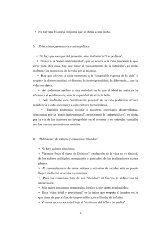 + No hay una Historia conjunta que se dirija a una meta.




5.    Esteticismo presentista y micropolítica


     + No hay que escapar del presente, sino disfrutarlo: “carpe diem”.
     + Frente a la “razón instrumental”, que se acerca a la vida buscando lo que
sirve para otra cosa, hay que tener el “pensamiento de la intuición”, es decir,
disfrutar los momentos de la vida por sí mismos.
     + Hay que abrirse, a cada momento, a la “inagotable riqueza de la vida” y
aceptar la discontinuidad, el disenso, la heterogenedidad, la diferencia... que la
vida nos ofrece.
      + Así podremos arribar a una sociedad en la que el ideal no sería ya la
eficacia y el rendimiento, sino la capacidad de vivir lo bello.
      + Sólo mediante esta “estetización general” de la vida podremos ofrecer
resistencia a esta sociedad y a esta cultura tecnocráticas.
          +     También podremos resistir a nuestras sociedades desarrollistas,
dominadas por la “razón instrumental”, practicando la “micropolítica”, es decir,
por la vía de las acciones no integrables en el sistema y en estrecha conexión
con los nuevos movimientos sociales.




6. “Politeísmo” de valores y consensos “blandos”


      + No hay valores absolutos.
      + Vivamos “bajo el signo de Diónisos”: exaltación de la vida en su finitud,
      de los valores múltiples, menguados y parciales, de las realizaciones nunca
      plenas.
      + Al reconocimiento de estos valores y criterios de validez sólo se puede
      llegar mediante acuerdos o consensos.
      +       Pero los consensos han de ser “blandos”: ni fuertes ni definitivos ni
      universales.
      + Sólo caben consensos temporales, locales y, por tanto, rescindibles.
      + Esta “ética débil y provisional” es la única que respeta al hombre en lo
      que tiene de particular, de imprevisible y, en el fondo, de infinito.
      + Vivimos en una sociedad bajo el “síndrome del billete de vuelta”.


                                        4
 