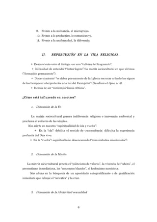 9.   Frente a la militancia, el microgrupo.
           10. Frente a lo productivo, lo comunicativo.
           11. Frente a la uniformidad, la diferencia.




                II.    REPERCUSIÓN EN LA VIDA RELIGIOSA


      + Desconcierto ante el diálogo con una “cultura del fragmento”.
       + Necesidad de entender (“intus-legere”) la matriz sociocultural en que vivimos
(”formación permanente”).
       + Discernimiento: “es deber permanente de la Iglesia escrutar a fondo los signos
de los tiempos e interpretarlos a la luz del Evangelio” (Gaudium et Spes, n. 4).
      + Hemos de ser “contemporáneos críticos”.


¿Cómo está influyendo en nosotros?


      1. Dimensión de la Fe


      La matriz sociocultural genera indiferencia religiosa o increencia ambiental y
proclama el entierro de las utopías.
    Nos afecta en nuestra “espiritualidad de ida y vuelta”:
         + En la “ida”: debilita el sentido de trascendencia; dificulta la experiencia
profunda del Dios vivo.
      + En la “vuelta”: espiritualismo desencarnado (“comunidades emocionales”).




      2. Dimensión de la Misión


   La matriz socio-cultural genera el “politeísmo de valores”, la vivencia del “ahora”, el
presentismo inmediatista, los “consensos blandos”, el hedonismo narcicista.
     Nos afecta en la búsqueda de un apostolado autogratificante o de gratificación
inmediata que rehuye el “ad extra” y la cruz.




      3. Dimensión de la Afectividad-sexualidad




                                            6
 