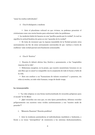 “amar los realtos individuales”.


       3. Una fe dialogante y modesta


          +      Ante el pluralismo cultural en que vivimos, no podemos presentar el
cristianismo como una receta barata para solucionar todos los problemas.
     + La modestia habrá de basarse en una “pacífica pasión por la verdad”, lo cual no
significa la actitud fanática de quien se cree “poseedor de la verdad”.
       + Se trata de reconocer que la riqueza insondable de la Verdad permite otros
acercamientos sin fin; de estar serenamente convencidos de que –incluso a través de
conflictos- toda verdad parcial será finalmente armonizable.




       4. Una fe “fruitiva”


       + Nuestra fe deberá abrirse hoy, fruitiva y gozosamente, a las “inagotables
      riquezas de la vida”.
       + Deberemos mosgtrar, en la praxis, que nuestro monoteísmo (creemos en un
      solo Dios que es amor) es compatible con la aceptación de todo lo bueno y bello de
      la vida.
       + Esto nos conduce a un “humanismo de talante ecuménico”: a gozarnos, sin
      celos ni recelos, en todo valor humano, venga de donde venga.




Lo irrenunciable


      + “La vida religiosa es una forma institucionlizada de recuerdos peligrosos para
el mundo“ (J.-B. Metz).
       + ¿Qué recuerdos son esos que, en esta época postmoderna, debemos recordar
peligrosamente con nuestros votos vividos auténticamente y con “nuestro modo de
proceder”?


     1. “Memoria Passionis” (función profética)


       + Ante la tendencia postmoderna al individualismo insolidario y hedonista, y
frente a su tenue “micropolítica” de resistencia a los sistemas deshumanizadores,


                                            8
 