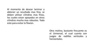 Al momento de desear laminar y
obtener un resultado mas fino, se
deben utilizar cilindros mas finos,
los cuales estan apoyados en otros
cilindros mucho mas robustos. Todo
esto para evitar la flexion.
Otro molino, bastante frecuente es
el Universal, el cual cuenta con
juegos de rodillos verticales y
horizontales.
 