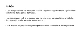 Ventajas:
▪ Con las operaciones de trabajo en caliente se pueden lograr cambios significativos
en la forma de las partes de trabajo.
▪ Las operaciones en frío se pueden usar no solamente para dar forma al trabajo,
sino también para incrementar su resistencia.
▪ Este proceso no produce ningún desperdicio como subproducto de la operación.
 