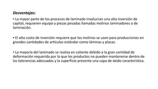 Desventajas:
▪ La mayor parte de los procesos de laminado involucran una alta inversión de
capital, requieren equipo y piezas pesadas llamadas molinos laminadores o de
laminación.
▪ El alto costo de inversión requiere que los molinos se usen para producciones en
grandes cantidades de artículos estándar como láminas y placas.
▪ La mayoría del laminado se realiza en caliente debido a la gran cantidad de
deformación requerida por lo que los productos no pueden mantenerse dentro de
las tolerancias adecuadas y la superficie presenta una capa de óxido característica.
 