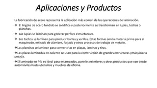 Aplicaciones y Productos
La fabricación de acero representa la aplicación más común de las operaciones de laminación.
 El lingote de acero fundido se solidifica y posteriormente se transforman en lupias, tochos o
planchas.
 Las lupias se laminan para generar perfiles estructurales.
 Los tochos se laminan para producir barras y varillas. Estas formas son la materia prima para el
maquinado, estirado de alambre, forjado y otros procesos de trabajo de metales.
Las planchas se laminan para convertirlas en placas, laminas y tiras.
Las placas laminadas en caliente se usan para la construcción de grandes estructuras ymaquinaria
pesada.
El laminado en frío es ideal para estampados, paneles exteriores y otros productos que van desde
automóviles hasta utensilios y muebles de oficina.
 