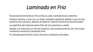 Laminado en Frio
El proceso de lamiando en frio se lleva a cabo a temperaturas ambiente.
Produce laminas y tiras con un mejor acabado superficial debido a que no hay
presencia de calamina, ademas de obtener mejores tolerancias dimensionales.
La superficie del material estara libre de incrustaciones u oxido.
Debido a la reduccion en frio del material, este endurecimiento, dar una mayor
resistencia mecanica al producto final.
Es utilizada para laminar acero, aluminio y aleaciones de cobre.
 