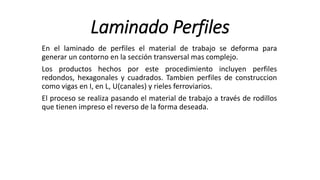 Laminado Perfiles
En el laminado de perfiles el material de trabajo se deforma para
generar un contorno en la sección transversal mas complejo.
Los productos hechos por este procedimiento incluyen perfiles
redondos, hexagonales y cuadrados. Tambien perfiles de construccion
como vigas en I, en L, U(canales) y rieles ferroviarios.
El proceso se realiza pasando el material de trabajo a través de rodillos
que tienen impreso el reverso de la forma deseada.
 