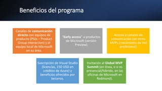 Beneficios del programa
Canales de comunicación
directa con equipos de
producto (PGIs – Product
Group Interaction) y el
equipo local de Microsoft
en su área.
“Early access” a productos
de Microsoft (versión
Preview)
Acceso a canales de
comunicación con otros
MVPs (crecimiento de red
profesional)
Suscripción de Visual Studio
(licencias, 150 USD en
créditos de Azure) y
beneficios ofrecidos por
terceros.
Invitación al Global MVP
Summit (en línea, o si es
presencial/híbrido, en las
oficinas de Microsoft en
Redmond).
 