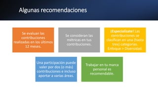 Algunas recomendaciones
Se evaluan las
contribuciones
realizadas en los últimos
12 meses.
Se consideran las
métricas en tus
contribuciones.
¡Especialízate! Las
contribuciones se
clasifican en una (hasta
tres) categorías.
Enfoque > Diversidad.
Una participación puede
valer por dos (o más)
contribuciones e incluso
aportar a varias áreas.
Trabajar en tu marca
personal es
recomendable.
 