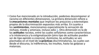 • Como fue mencionado en la introducción, podemos descomponer al
racismo en diferentes dimensiones. La primera dimensión refiere a
losmecanismos mentales que implican los prejuicios y estereotipos
propios de la discriminación expuestos más arriba. En cuanto a
los sentimientos, mencionamos especialmente la sensación de
rechazo, miedo y amenaza, incluso odio 1. Otra dimensión es la de
las actitudes racistas, entre las cuales señalamos como características
a la intolerancia y la estigmatización (otro tipo de actitudes pueden
ser de tipo opinión o creencia). Asimismo, las actitudes se ven
plasmadas en el nivel de lasprácticas discriminatorias, las cuales van
desde el discurso, la indiferencia, los insultos, hasta las golpizas y
matanzas.
 