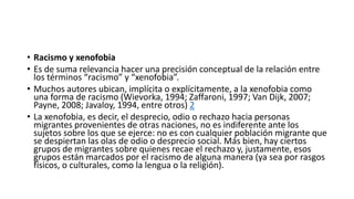 • Racismo y xenofobia
• Es de suma relevancia hacer una precisión conceptual de la relación entre
los términos “racismo” y “xenofobia”.
• Muchos autores ubican, implícita o explícitamente, a la xenofobia como
una forma de racismo (Wievorka, 1994; Zaffaroni, 1997; Van Dijk, 2007;
Payne, 2008; Javaloy, 1994, entre otros) 2
• La xenofobia, es decir, el desprecio, odio o rechazo hacia personas
migrantes provenientes de otras naciones, no es indiferente ante los
sujetos sobre los que se ejerce: no es con cualquier población migrante que
se despiertan las olas de odio o desprecio social. Más bien, hay ciertos
grupos de migrantes sobre quienes recae el rechazo y, justamente, esos
grupos están marcados por el racismo de alguna manera (ya sea por rasgos
físicos, o culturales, como la lengua o la religión).
 