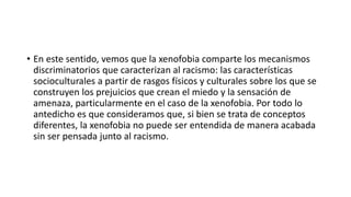• En este sentido, vemos que la xenofobia comparte los mecanismos
discriminatorios que caracterizan al racismo: las características
socioculturales a partir de rasgos físicos y culturales sobre los que se
construyen los prejuicios que crean el miedo y la sensación de
amenaza, particularmente en el caso de la xenofobia. Por todo lo
antedicho es que consideramos que, si bien se trata de conceptos
diferentes, la xenofobia no puede ser entendida de manera acabada
sin ser pensada junto al racismo.
 